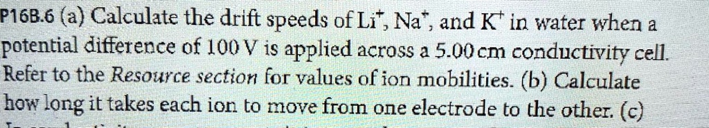 P16B.6 (a) Calculate the drift speeds of Li+, Na+, and K+ in water when a potential difference of 100 V is applied across a 5.00 cm conductivity cell. Refer to the Resource section for values of ion mobilities. (b) Calculate how long it takes each ion to move from one electrode to the other. (c)