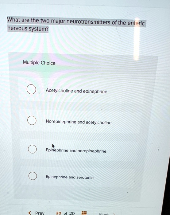 What are the two major neurotransmitters of the enteric
nervous system?
Multiple Choice
Acetylcholine and epinephrine
Norepinephrine and acetylcholine
Epinephrine and norepinephrine
Epinephrine and serotonin