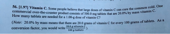 56. [1.97] Vitamin C. Some people believe that large doses of vitamin C can cure the common cold. One commercial over-the-counter product consists of 500.0 mg tablets that are 20.0% by mass vitamin C. How many tablets are needed for a 1.00-g dose of vitamin C?

(Note: 20.0% by mass means that there are 20.0 grams of vitamin C for every 100 grams of tablets. As a conversion factor, you would write 20.0 g vitamin C / 100 g tablets).