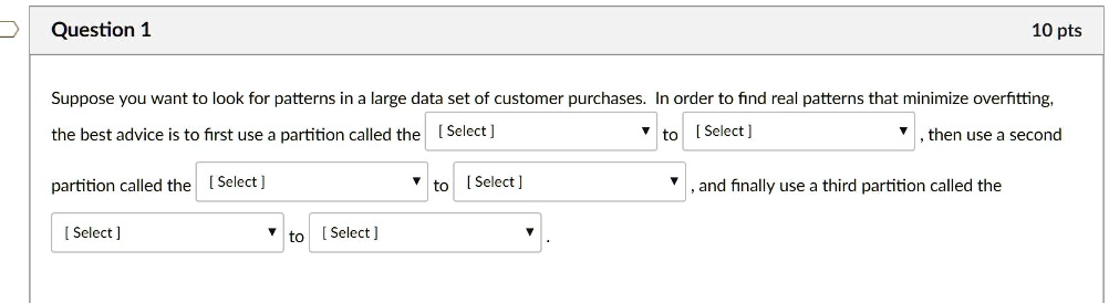 Suppose you want to look for patterns in a large data set of customer purchases. In order to find real patterns that minimize overfitting,
the best advice is to first use a partition called the [Select] to [Select] , then use a second
partition called the [Select] to [Select] , and finally use a third partition called the
[Select] to [Select] .