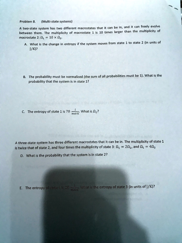 Problem 8.    (Multi-state systems)
A two-state system has two different macrostates that it can be in, and it can freely evolve
between them. The multiplicity of macrostate 1 is 10 times larger than the multiplicity of
macrostate 2: ?? = 10       ??.
A. What is the change in entropy if the system moves from state 1 to state 2 (in units of
J/K)?
B. The probability must be normalized (the sum of all probabilities must be 1). What is the
probability that the system is in state 1?
C. The entropy of state 1 is 70 J/(mol      K). What is ???
A three-state system has three different macrostates that it can be in. The multiplicity of state 1
is twice that of state 2, and four times the multiplicity of state 3: ?? = 2??, and ?? = 4??
D. What is the probability that the system is in state 2?
E. The entropy of state 1 is 20 J/(mol      K). What is the entropy of state 3 (in units of J/K)?