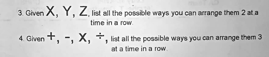 3. Given X, Y, Z, list all the possible ways you can arrange them 2 at a
time in a row.
4. Given +, -, X, ÷, list all the possible ways you can arrange them 3
at a time in a row.