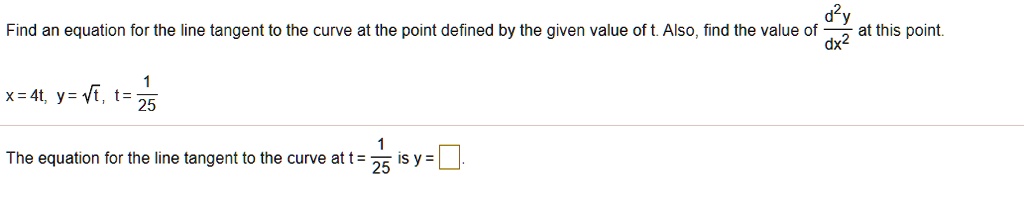 Find an equation for the line tangent to the curve at the point defined by the given value of t. Also, find the value of d^2y/dx^2 at this point.

x = 4t, y = ?t, t = 1/25

The equation for the line tangent to the curve at t = 1/25 is y =