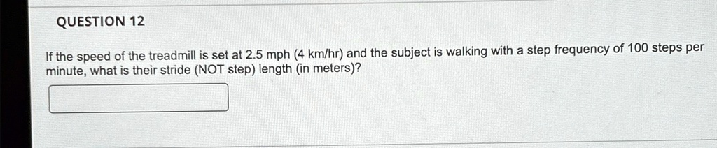 QUESTION 12
If the speed of the treadmill is set at 2.5 mph (4 km/hr) and the subject is walking with a step frequency of 100 steps per
minute, what is their stride (NOT step) length (in meters)?