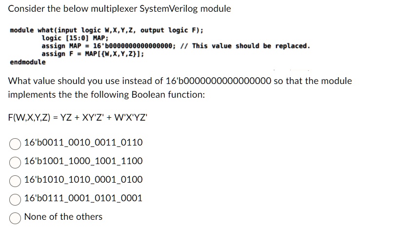 Consider the below multiplexer SystemVerilog module
module what(input logic W, X, Y, Z, output logic F);
logic [15:0] MAP;
assign MAP = 16'b0000000000000000; // This value should be replaced.
assign F = MAP[W,X,Y,Z];
endmodule
What value should you use instead of 16'b0000000000000000 so that the module
implements the the following Boolean function:
F(W,X,Y,Z) = YZ + XY'Z' + W'X'YZ'
16'b0011001000110110
16'b1001100010011100
16'b1010101000010100
16'b0111000101010001
None of the others