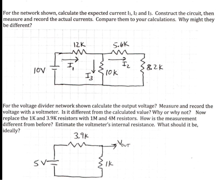 For the network shown, calculate the expected current I1, I2 and I3. Construct the circuit, then measure and record the actual currents. Compare them to your calculations. Why might they be different?

For the voltage divider network shown calculate the output voltage? Measure and record the voltage with a voltmeter. Is it different from the calculated value? Why or why not? Now replace the 1K and 3.9K resistors with 1M and 4M resistors. How is the measurement different from before? Estimate the voltmeter's internal resistance. What should it be, ideally?