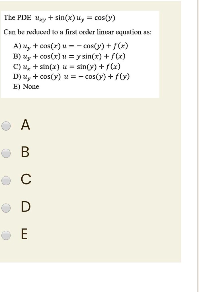 The PDE uxy + sin(x) uy = cos(y)
Can be reduced to a first order linear equation as:
A) uy + cos(x) u = - cos(y) + f(x)
B) uy + cos(x) u = y sin(x) + f(x)
C) ux + sin(x) u = sin(y) + f(x)
D) uy + cos(y) u = - cos(y) + f(y)
E) None