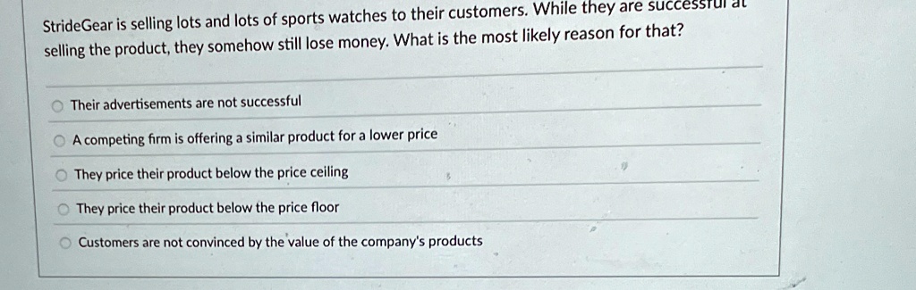 StrideGear is selling lots and lots of sports watches to their customers. While they are successful at selling the product, they somehow still lose money. What is the most likely reason for that?

Their advertisements are not successful
A competing firm is offering a similar product for a lower price
They price their product below the price ceiling
They price their product below the price floor
Customers are not convinced by the value of the company's products