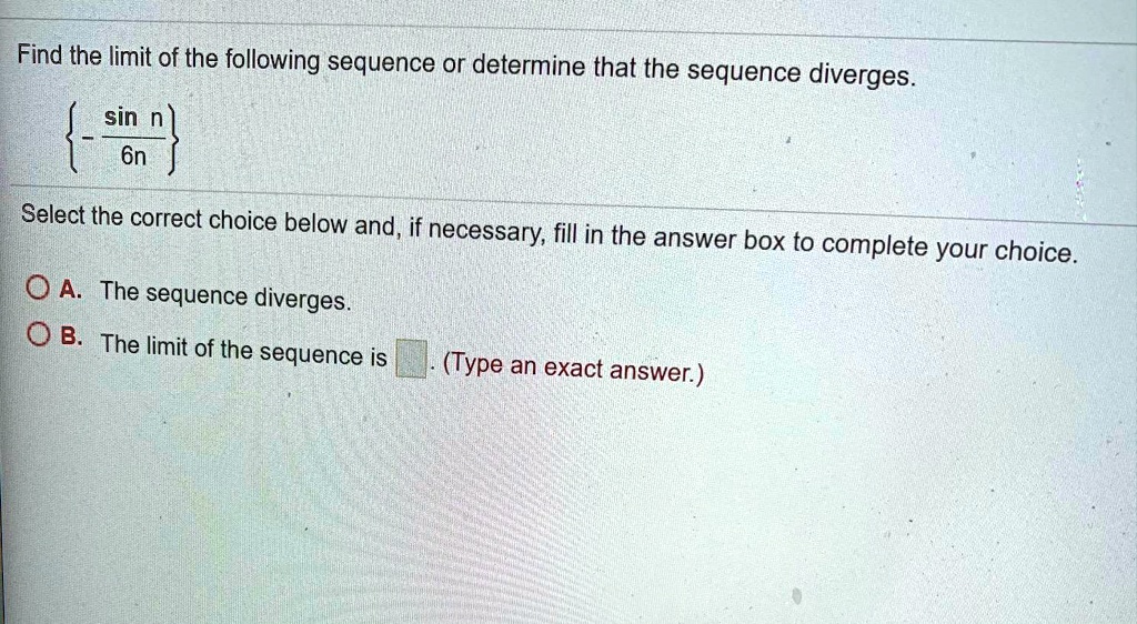 Find the limit of the following sequence or determine that the sequence diverges.
- sin n / 6n
Select the correct choice below and, if necessary, fill in the answer box to complete your choice.
A. The sequence diverges.
B. The limit of the sequence is . (Type an exact answer.)