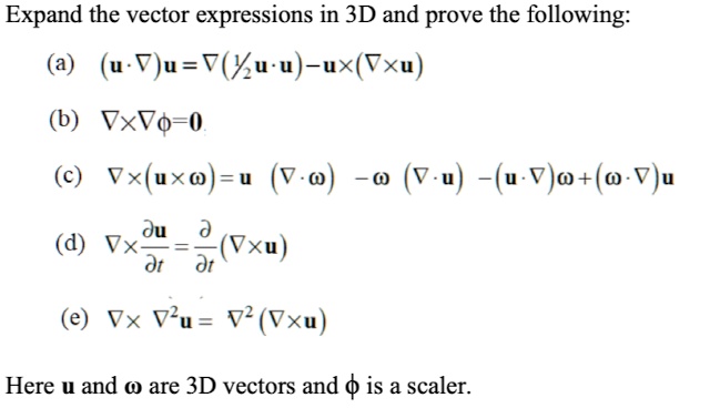 Expand the vector expressions in 3D and prove the following:
(a) (𝐮·∇)𝐮 = ∇((1)/(2)𝐮·𝐮) - 𝐮× (∇×𝐮)
(b) ∇×∇ϕ = 0
(c) ∇× (𝐮×ω) = 𝐮 (∇·ω) - ω (∇·𝐮) - (𝐮·∇)ω + (ω·∇)𝐮
(d) ∇×(∂𝐮)/(∂ t) = (∂)/(∂ t)(∇×𝐮)
(e) ∇×∇^2 𝐮 = ∇^2 (∇×𝐮)
Here 𝐮 and ω are 3D vectors and ϕ is a scaler.