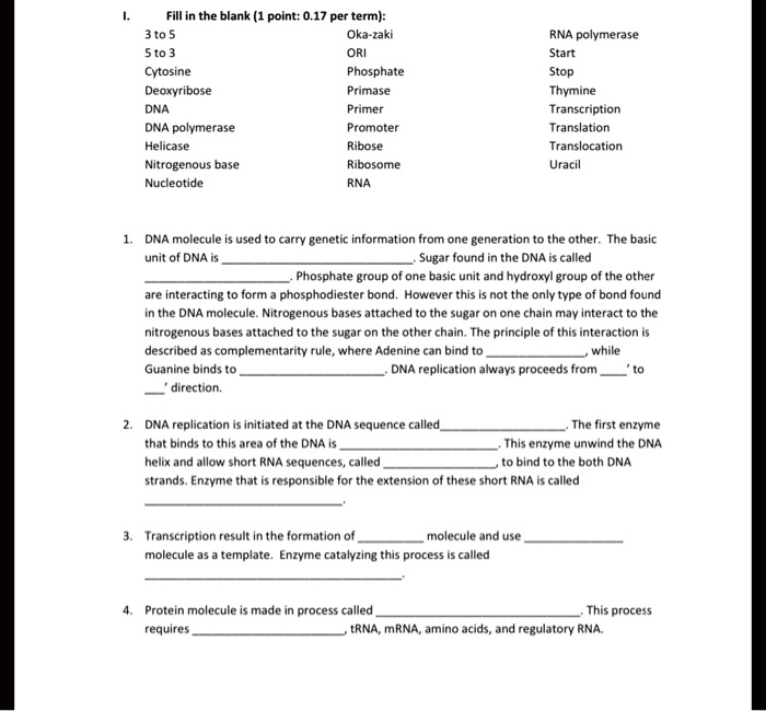I. Fill in the blank (1 point: 0.17 per term):
3 to 5 Oka-zaki RNA polymerase
5 to 3 ORI Start
Cytosine Phosphate Stop
Deoxyribose Primase Thymine
DNA Primer Transcription
DNA polymerase Promoter Translation
Helicase Ribose Translocation
Nitrogenous base Ribosome Uracil
Nucleotide RNA

1. DNA molecule is used to carry genetic information from one generation to the other. The basic unit of DNA is . Sugar found in the DNA is called . Phosphate group of one basic unit and hydroxyl group of the other are interacting to form a phosphodiester bond. However this is not the only type of bond found in the DNA molecule. Nitrogenous bases attached to the sugar on one chain may interact to the nitrogenous bases attached to the sugar on the other chain. The principle of this interaction is described as complementarity rule, where Adenine can bind to , while Guanine binds to . DNA replication always proceeds from ' to ' direction.

2. DNA replication is initiated at the DNA sequence called . The first enzyme that binds to this area of the DNA is . This enzyme unwind the DNA helix and allow short RNA sequences, called  to bind to the both DNA strands. Enzyme that is responsible for the extension of these short RNA is called .

3. Transcription result in the formation of  molecule and use  molecule as a template. Enzyme catalyzing this process is called .

4. Protein molecule is made in process called . This process requires , tRNA, mRNA, amino acids, and regulatory RNA.