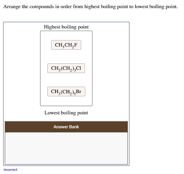 Arrange the compounds in order from highest boiling point to lowest boiling point.
Highest boiling point
CH3CH2F
CH3(CH2)3Cl
CH3(CH2)5Br
Lowest boiling point