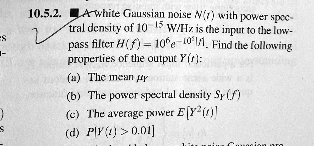 A white Gaussian noise N(t) with power spectral density of 10^-15 W/Hz is the input to the low-pass filter H(f) = 10^6 e^-10^6|f|. Find the following properties of the output Y(t):
(a) The mean ?Y
(b) The power spectral density SY(f)
(c) The average power E[Y^2(t)]
(d) P[Y(t) > 0.01]