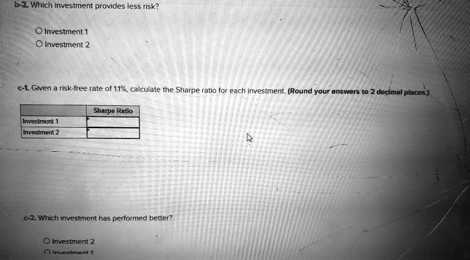 b-2. Which investment provides less risk?
O Investment 1
O Investment 2
c-1. Given a risk-free rate of 1.1%, calculate the Sharpe ratio for each investment. (Round your answers to 2 decimal places.)
Investment 1
Investment 2
Sharpe Ratio
c-2. Which investment has performed better?
O Investment 2
O Investment 1