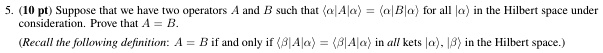 5. (10 pt) Suppose that we have two operators A and B such that ⟨α | A | α⟩ = ⟨α | B | α⟩ for all |α⟩ in the Hilbert space under consideration. Prove that A = B.
(Recall the following definition: A = B if and only if ⟨β | A | α⟩ = ⟨β | B | α⟩ in all kets |α⟩, |β⟩ in the Hilbert space.)