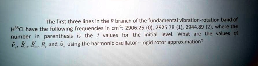 The first three lines in the R branch of the fundamental vibration-rotation band of H35Cl have the following frequencies in cm-1: 2906.25 (0), 2925.78 (1), 2944.89 (2), where the number in parenthesis is the J values for the initial level. What are the values of ??e, B?'v, B?”v, B?e and ??e using the harmonic oscillator – rigid rotor approximation?