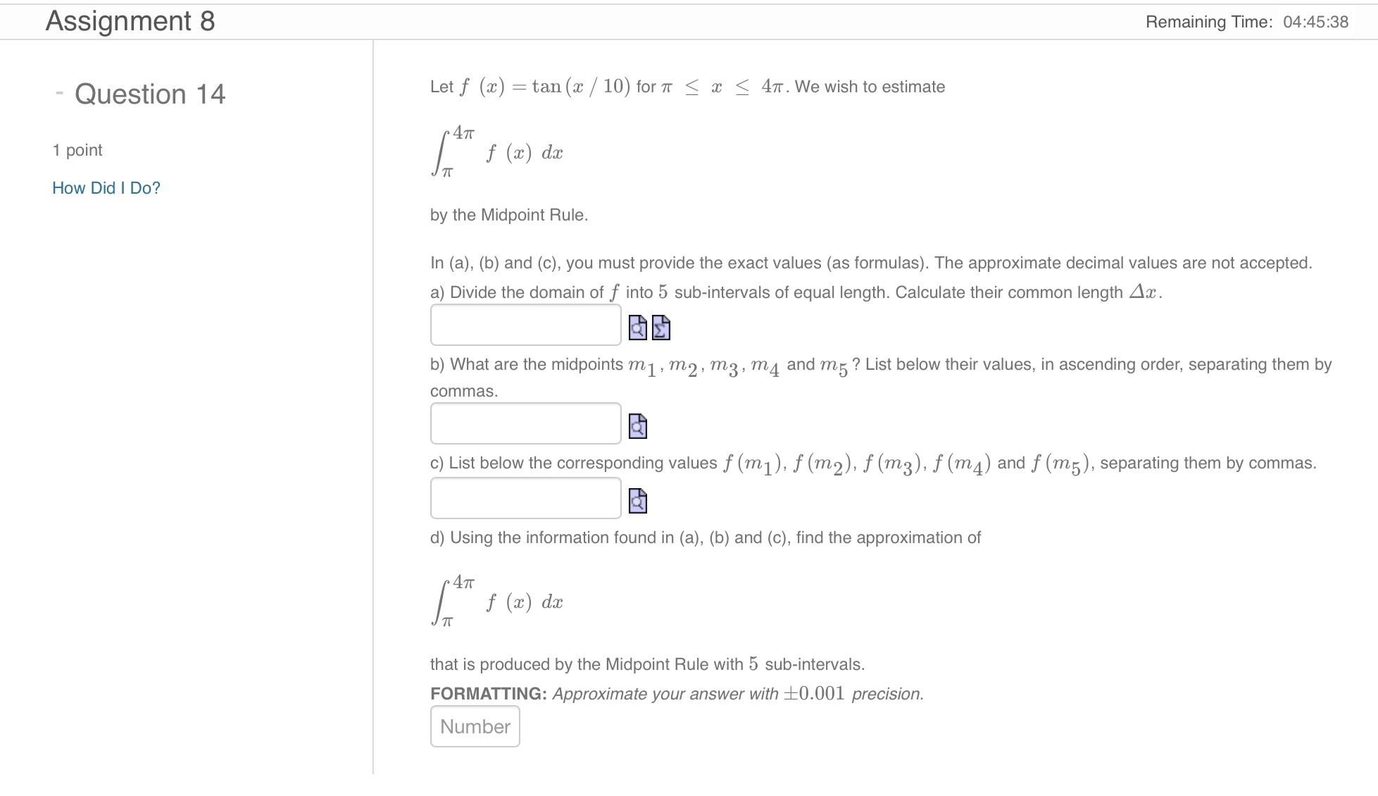 Let f(x) = tan(x/10) for ?? ? x ? 4??. We wish to estimate
?[from ?? to 4??] f(x) dx
by the Midpoint Rule.
In (a), (b) and (c), you must provide the exact values (as formulas). The approximate decimal values are not accepted.
a) Divide the domain of f into 5 sub-intervals of equal length. Calculate their common length ?x.
b) What are the midpoints m1, m2, m3, m4 and m5? List below their values, in ascending order, separating them by commas.
c) List below the corresponding values f(m1), f(m2), f(m3), f(m4) and f(m5), separating them by commas.
d) Using the information found in (a), (b) and (c), find the approximation of
?[from ?? to 4??] f(x) dx
that is produced by the Midpoint Rule with 5 sub-intervals.
FORMATTING: Approximate your answer with ±0.001 precision.