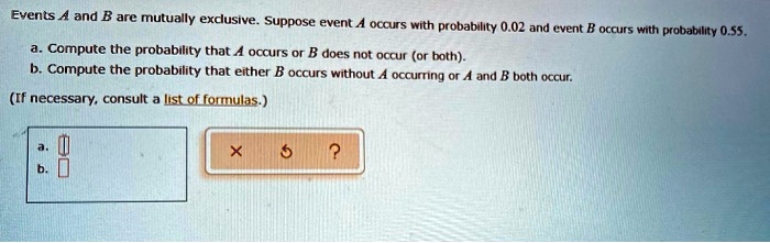 Events A and B are mutually exclusive. Suppose event A occurs with probability 0.02 and event B occurs with probability 0.55.
a. Compute the probability that A occurs or B does not occur (or both).
b. Compute the probability that either B occurs without A occurring or A and B both occur.
(If necessary, consult a list of formulas.)