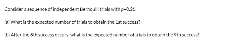 Consider a sequence of independent Bernoulli trials with p=0.25.

(a) What is the expected number of trials to obtain the 1st success?

(b) After the 8th success occurs, what is the expected number of trials to obtain the 9th success?