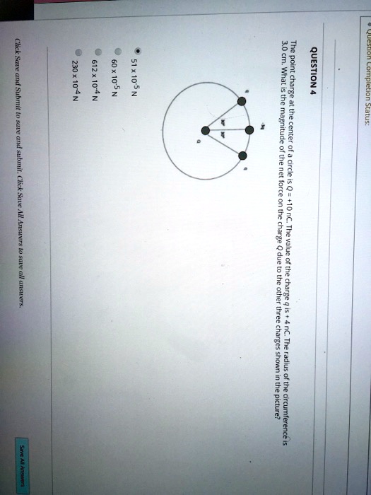 Question Completion Status:
QUESTION 4
The point charge at the center of a circle is Q = +10 nC. The value of the charge q is + 4 nC. The radius of the circumference is
3.0 cm. What is the magnitude of the net force on the charge Q due to the other three charges shown in the picture?
51 x 10?? N
60 x 10?? N
612 x 10?? N
230 x 10?? N
Click Save and Submit to save and submit. Click Save All Answers to save all answers.
Save All Answers
