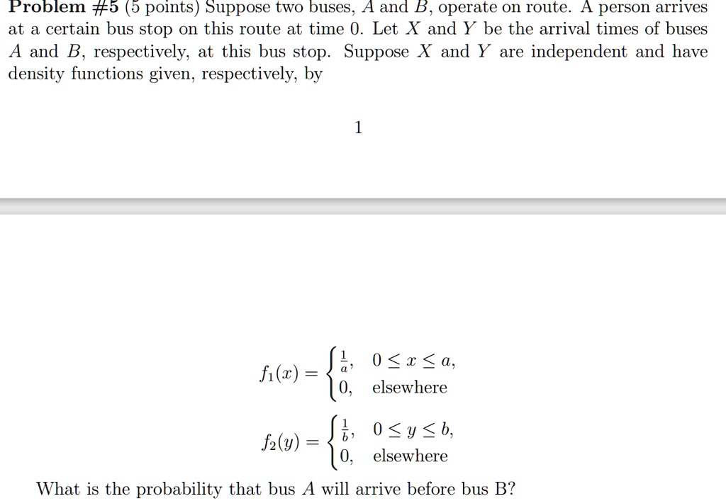 Problem #5 (5 points) Suppose two buses, A and B, operate on route. A person arrives at a certain bus stop on this route at time 0. Let X and Y be the arrival times of buses A and B, respectively, at this bus stop. Suppose X and Y are independent and have density functions given, respectively, by

f1(x) = egincases frac1a,     0 le x le a,  0,     	extelsewhere endcases

f2(y) = egincases frac1b,     0 le y le b,  0,     	extelsewhere endcases

What is the probability that bus A will arrive before bus B?