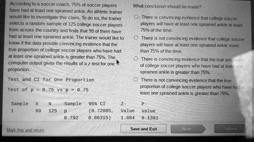 According to a soccer coach, 75% of soccer players have had at least one sprained ankle. An athletic trainer would like to investigate this claim. To do so, the trainer selects a random sample of 125 college soccer players from across the country and finds that 99 of them have had at least one sprained ankle. The trainer would like to know if the data provide convincing evidence that the true proportion of college soccer players who have had at least one sprained ankle is greater than 75%. The computer output gives the results of a z-test for one proportion.

What conclusion should be made?
There is convincing evidence that college soccer players will have at least one sprained ankle at least 75% of the time.
There is not convincing evidence that college soccer players will have at least one sprained ankle more than 75% of the time.
There is convincing evidence that the true proportion of college soccer players who have had at least one sprained ankle is greater than 75%.
There is not convincing evidence that the true proportion of college soccer players who have had at least one sprained ankle is greater than 75%.

Test and CI for One Proportion
Test of p = 0.75 vs p > 0.75

Sample X N Sample p 95% CI Z-Value P-value
1 99 125 0.792 (0.72085, 0.86315) 1.084 0.1391