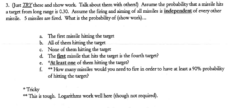 3. (Just TRY these and show work. Talk about them with others!) Assume the probability that a missile hits
a target from long range is 0.30. Assume the firing and aiming of all missiles is independent of every other
missile. 5 missiles are fired. What is the probability of (show work)...
a. The first missile hitting the target
b. All of them hitting the target
c. None of them hitting the target
d. The first missile that hits the target is the fourth target?
e. *At least one of them hitting the target?
f. ** How many missiles would you need to fire in order to have at least a 90% probability
of hitting the target?
* Tricky
** This is tough. Logarithms work well here (though not required).