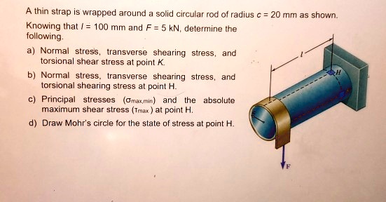 A thin strap is wrapped around a solid circular rod of radius c = 20 mm as shown.
Knowing that l = 100 mm and F = 5 kN, determine the
following.
a) Normal stress, transverse shearing stress, and
torsional shear stress at point K.
b) Normal stress, transverse shearing stress, and
torsional shearing stress at point H.
c) Principal stresses (?max,min) and the absolute
maximum shear stress (?max) at point H.
d) Draw Mohr's circle for the state of stress at point H.