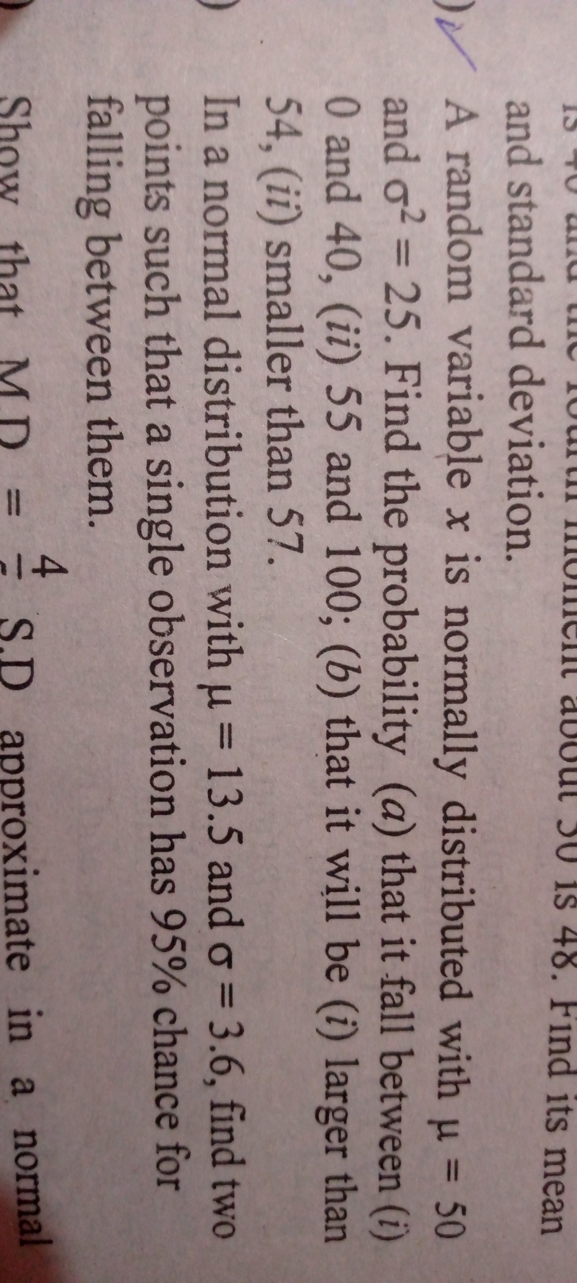 and standard deviation.
A random variable x is normally distributed with μ=50 and σ^2=25. Find the probability (a) that it fall between (i) 0 and 40 , (ii) 55 and 100 ;(b) that it will be (i) larger than 54 , (ii) smaller than 57.
In a normal distribution with μ=13.5 and σ=3.6, find two points such that a single observation has 95 % chance for falling between them.