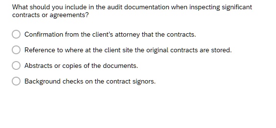 What should you include in the audit documentation when inspecting significant
contracts or agreements?
Confirmation from the client's attorney that the contracts.
Reference to where at the client site the original contracts are stored.
Abstracts or copies of the documents.
Background checks on the contract signors.