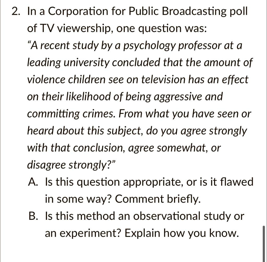 2. In a Corporation for Public Broadcasting poll of TV viewership, one question was:
?A recent study by a psychology professor at a leading university concluded that the amount of violence children see on television has an effect on their likelihood of being aggressive and committing crimes. From what you have seen or heard about this subject, do you agree strongly with that conclusion, agree somewhat, or disagree strongly?"
A. Is this question appropriate, or is it flawed in some way? Comment briefly.
B. Is this method an observational study or an experiment? Explain how you know.