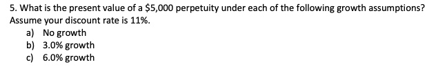 5. What is the present value of a 5,000 perpetuity under each of the following growth assumptions?
Assume your discount rate is 11%.
a) No growth
b) 3.0% growth
c) 6.0% growth