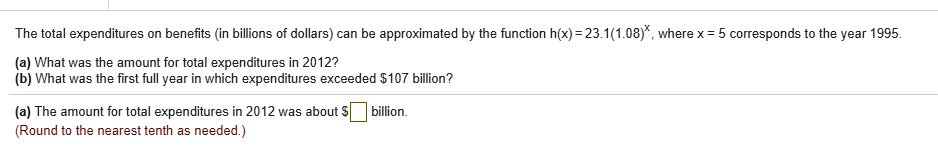 The total expenditures on benefits (in billions of dollars) can be approximated by the function h(x) = 23.1(1.08)^x, where x = 5 corresponds to the year 1995.
(a) What was the amount for total expenditures in 2012?
(b) What was the first full year in which expenditures exceeded 107 billion?
(a) The amount for total expenditures in 2012 was about billion.
(Round to the nearest tenth as needed.)