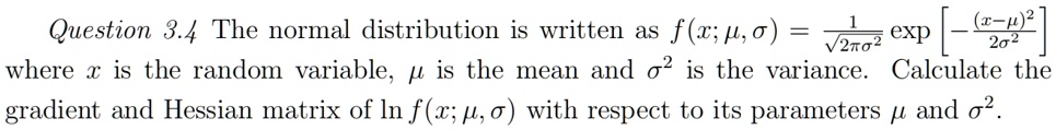 Question 3.4 The normal distribution is written as f(x; μ, σ) = (1)/(√(2πσ^2))[ -((x-μ)^2)/(2σ^2)] where x is the random variable, μ is the mean and σ^2 is the variance. Calculate the gradient and Hessian matrix of ln f(x; μ, σ) with respect to its parameters μ and σ^2.