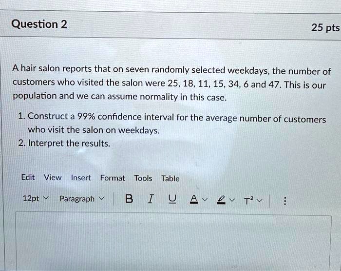 SOLVED: Question 2 25 pts A hair salon reports that on seven randomly  selected weekdays, the number of customers who visited the salon were  25,18,11,15,34,6 and 47. This is our population and