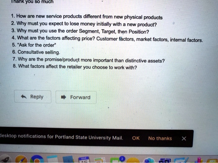 Thank you so much
1. How are new service products different from new physical products
2. Why must you expect to lose money initially with a new product?
3. Why must you use the order Segment, Target, then Position?
4. What are the factors affecting price? Customer factors, market factors, internal factors.
5. "Ask for the order"
6. Consultative selling.
7. Why are the promise/product more important than distinctive assets?
8. What factors affect the retailer you choose to work with?