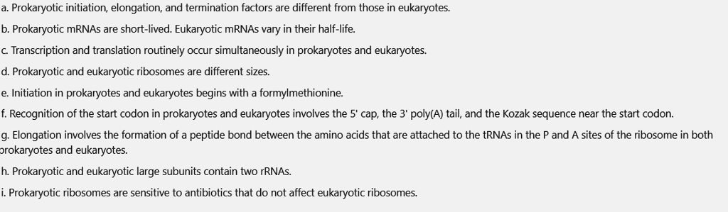 a. Prokaryotic initiation, elongation, and termination factors are different from those in eukaryotes.
b. Prokaryotic mRNAs are short-lived. Eukaryotic mRNAs vary in their half-life.
c. Transcription and translation routinely occur simultaneously in prokaryotes and eukaryotes.
d. Prokaryotic and eukaryotic ribosomes are different sizes.
e. Initiation in prokaryotes and eukaryotes begins with a formylmethionine.
f. Recognition of the start codon in prokaryotes and eukaryotes involves the 5' cap, the 3' poly(A) tail, and the Kozak sequence near the start codon.
g. Elongation involves the formation of a peptide bond between the amino acids that are attached to the tRNAs in the P and A sites of the ribosome in both prokaryotes and eukaryotes.
h. Prokaryotic and eukaryotic large subunits contain two rRNAs.
i. Prokaryotic ribosomes are sensitive to antibiotics that do not affect eukaryotic ribosomes.