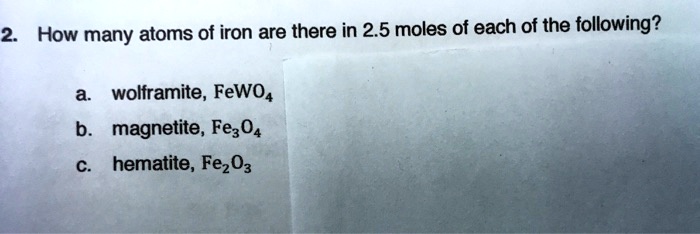 2. How many atoms of iron are there in 2.5 moles of each of the following?
a. wolframite, FeWO4
b. magnetite, Fe3O4
c. hematite, Fe2O3