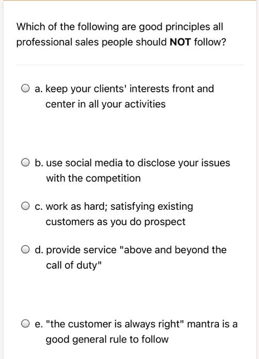 Which of the following are good principles all
professional sales people should NOT follow?

a. keep your clients' interests front and
center in all your activities

b. use social media to disclose your issues
with the competition

c. work as hard; satisfying existing
customers as you do prospect

d. provide service "above and beyond the
call of duty"

e. "the customer is always right" mantra is a
good general rule to follow