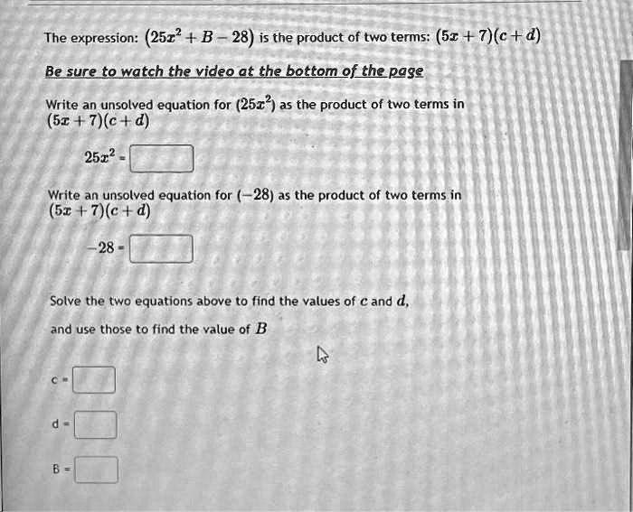 The expression: (25x^2 + B - 28) is the product of two terms: (5x + 7)(c + d)
Be sure to watch the video at the bottom of the page
Write an unsolved equation for (25x^2) as the product of two terms in
(5x + 7)(c + d)
25x^2 = 
Write an unsolved equation for (-28) as the product of two terms in
(5x + 7)(c + d)
-28 = 
Solve the two equations above to find the values of c and d,
and use those to find the value of B
c = 
d = 
B = 