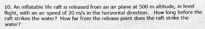 An inflatable life raft is released from an air plane at 500 m altitude, in level flight, with an air speed of 20 m/s in the horizontal direction. How long before the raft strikes the water? How far from the release point does the raft strike the water?