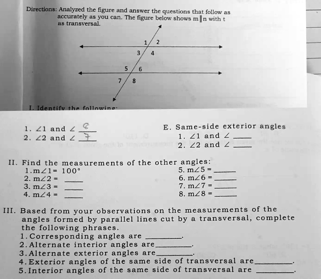 Directions: Analyzed the figure and answer the questions that follow as
accurately as you can. The figure below shows m ∥n with t
as transversal.
I. Identify the following
1. ∠1 and ∠2. ∠2 and ∠1
2
3
4
5
6
7
8
E. Same-side exterior angles
1. ∠1 and ∠2. ∠2 and ∠II. Find the measurements of the other angles:
1. m∠1 = 100°
2. m∠2 = 
3. m∠3 = 
4. m∠4 = 
5. m∠5 = 
6. m∠6 = 
7. m∠7 = 
8. m∠8 = 
III. Based from your observations on the measurements of the
angles formed by parallel lines cut by a transversal, complete
the following phrases.
1. Corresponding angles are 
2. Alternate interior angles are 
3. Alternate exterior angles are 
4. Exterior angles of the same side of transversal are .
5. Interior angles of the same side of transversal are 
