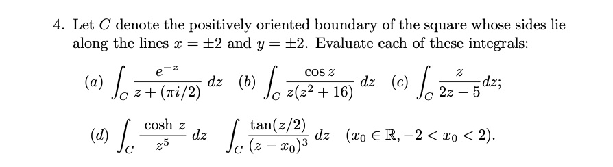 4. Let C denote the positively oriented boundary of the square whose sides lie
along the lines x = pm 2 and y = pm 2. Evaluate each of these integrals:
(a) intC frace^-zz + (pi/2) dz
(b) intC fraccos zz(z^2 + 16) dz
(c) intC fracz2z - 5 dz;
(d) intC fraccosh zz^5 dz
intC frac	an(z/2)(z - x0)^3 dz (x0 in mathbbR, -2 < x0 < 2).