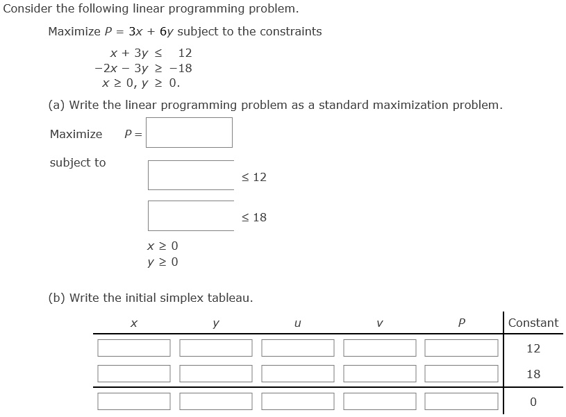Consider the following linear programming problem.
Maximize P = 3x + 6y subject to the constraints
x + 3y ≤ 12
-2x - 3y ≥ -18
x ≥ 0, y ≥ 0.
(a) Write the linear programming problem as a standard maximization problem.
Maximize
P =
Subject to
≤ 12
≤ 18
x ≥ 0
y ≥ 0
(b) Write the initial simplex tableau.
x
y
u
v
P
Constant
12
18
0