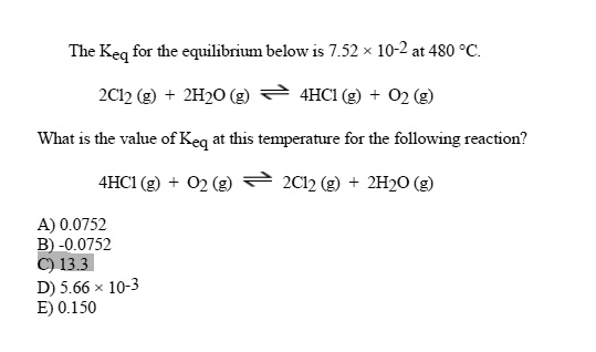 The Keq for the equilibrium below is 7.52 × 10?² at 480 °C.
2Cl2 (g) + 2H2O (g) ? 4HCl (g) + O2 (g)
What is the value of Keq at this temperature for the following reaction?
4HCl (g) + O2 (g) ? 2Cl2 (g) + 2H2O (g)
A) 0.0752
B) -0.0752
C) 13.3
D) 5.66 × 10?³
E) 0.150