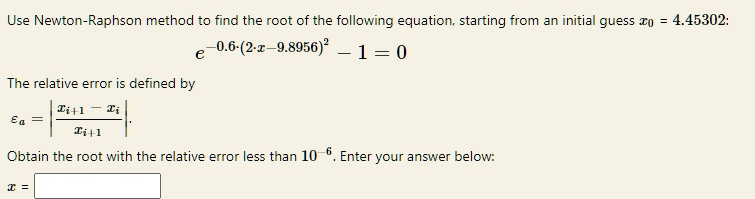 Use Newton-Raphson method to find the root of the following equation, starting from an initial guess x0 = 4.45302:
e^-0.6(2x - 9.8956)^2 - 1 = 0
The relative error is defined by
= | (xi+1 - xi)/(xi+1)|.
Obtain the root with the relative error less than 10^-6. Enter your answer below:
x =