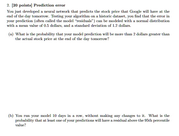 2. [20 points] Prediction error
You just developed a neural network that predicts the stock price that Google will have at the
end of the day tomorrow. Testing your algorithm on a historic dataset, you find that the error in
your prediction (often called the model r̈esiduals)̈ can be modeled with a normal distribution
with a mean value of 0.5 dollars, and a standard deviation of 1.2 dollars.
(a) What is the probability that your model prediction will be more than 2 dollars greater than
the actual stock price at the end of the day tomorrow?
(b) You run your model 10 days in a row, without making any changes to it. What is the
probability that at least one of your predictions will have a residual above the 95th percentile
value?