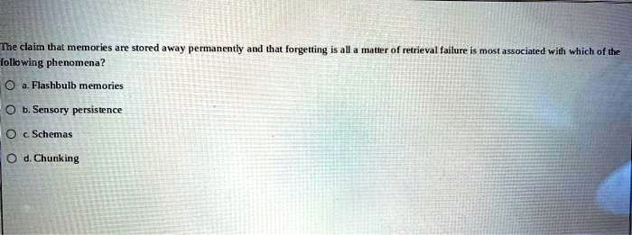 The claim that memories are stored away permanently and that forgetting is all a matter of retrieval failure is most associated with which of the
following phenomena?
a. Flashbulb memories
b. Sensory persistence
c. Schemas
d. Chunking