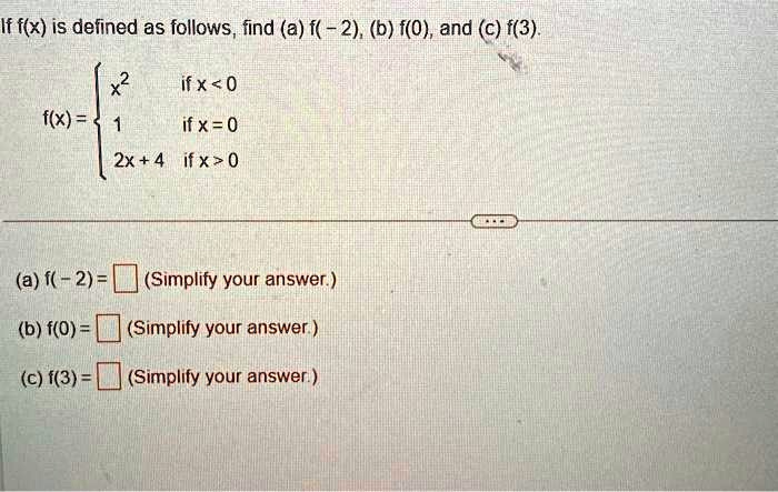 If f(x) is defined as follows, find (a) f(-2), (b) f(0), and (c) f(3).
 x^2     if  x < 0
 1     if  x = 0
 2x + 4     if  x > 0 
(a) f(-2) =  (Simplify your answer.)
(b) f(0) =  (Simplify your answer.)
(c) f(3) =  (Simplify your answer.)