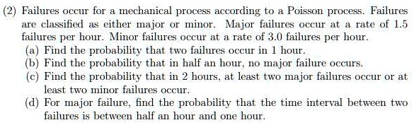 Failures occur for a mechanical process according to a Poisson process. Failures are classified as either major or minor. Major failures occur at a rate of 1.5 failures per hour. Minor failures occur at a rate of 3.0 failures per hour. (a) Find the probability that two failures occur in 1 hour. (b) Find the probability that in half an hour, no major failure occurs. (c) Find the probability that in 2 hours, at least two major failures occur or at least two minor failures occur. (d) For major failure, find the probability that the time interval between two failures is between half an hour and one hour.